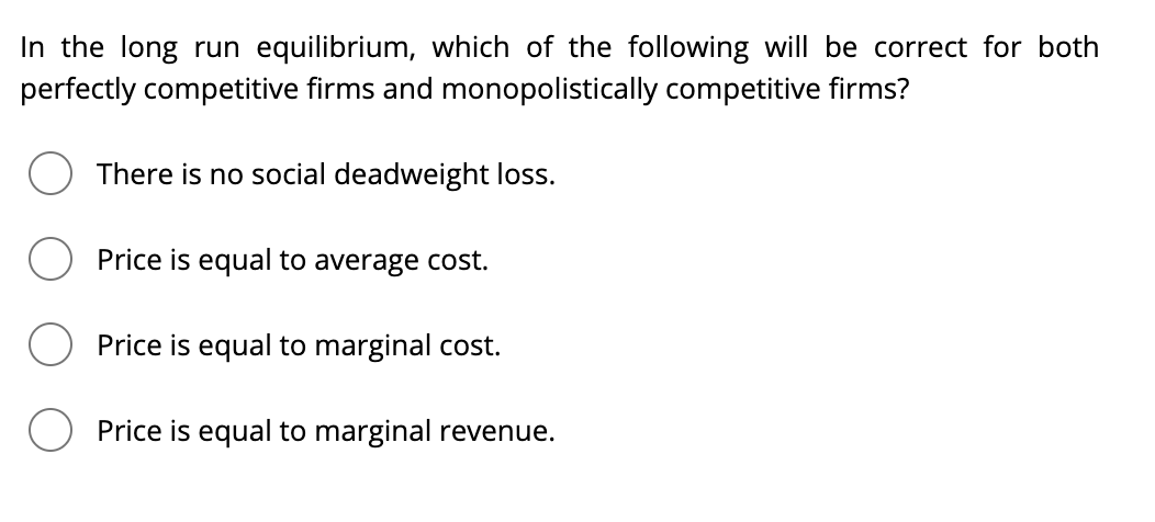 In the long run equilibrium, which of the following will be correct for both
perfectly competitive firms and monopolistically competitive firms?
There is no social deadweight loss.
Price is equal to average cost.
Price is equal to marginal cost.
Price is equal to marginal revenue.
