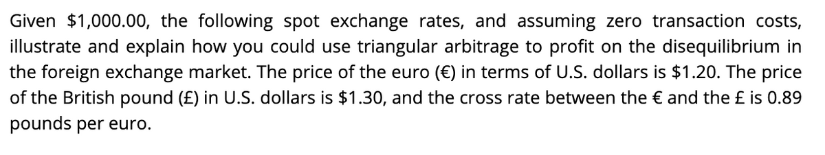 Given $1,000.00, the following spot exchange rates, and assuming zero transaction costs,
illustrate and explain how you could use triangular arbitrage to profit on the disequilibrium in
the foreign exchange market. The price of the euro (€) in terms of U.S. dollars is $1.20. The price
of the British pound (£) in U.S. dollars is $1.30, and the cross rate between the € and the £ is 0.89
pounds per euro.
