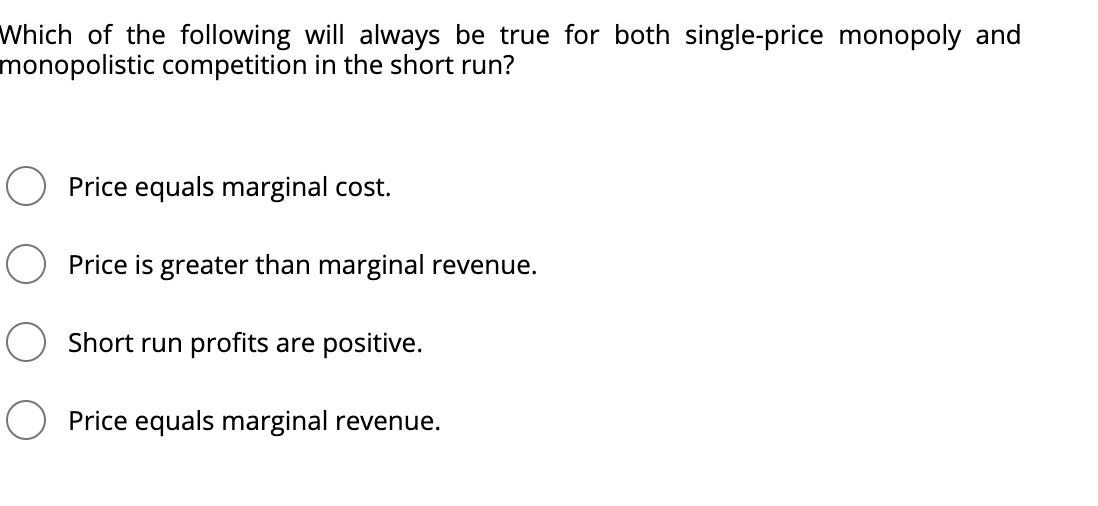 Which of the following will always be true for both single-price monopoly and
monopolistic competition in the short run?
Price equals marginal cost.
Price is greater than marginal revenue.
Short run profits are positive.
O Price equals marginal revenue.
