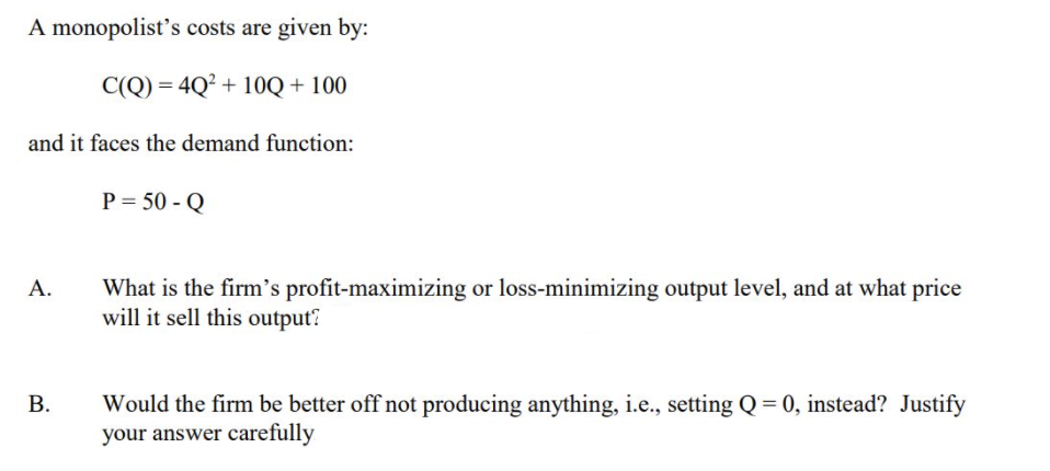 A monopolist's costs are given by:
C(Q) = 4Q² + 10Q + 100
and it faces the demand function:
P = 50 - Q
What is the firm's profit-maximizing or loss-minimizing output level, and at what price
will it sell this output?
А.
Would the firm be better off not producing anything, i.e., setting Q = 0, instead? Justify
your answer carefully
В.
