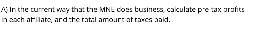 A) In the current way that the MNE does business, calculate pre-tax profits
in each affiliate, and the total amount of taxes paid.
