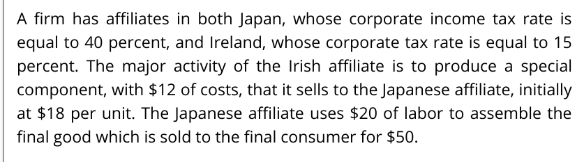A firm has affiliates in both Japan, whose corporate income tax rate is
equal to 40 percent, and Ireland, whose corporate tax rate is equal to 15
percent. The major activity of the Irish affiliate is to produce a special
component, with $12 of costs, that it sells to the Japanese affiliate, initially
at $18 per unit. The Japanese affiliate uses $20 of labor to assemble the
final good which is sold to the final consumer for $50.
