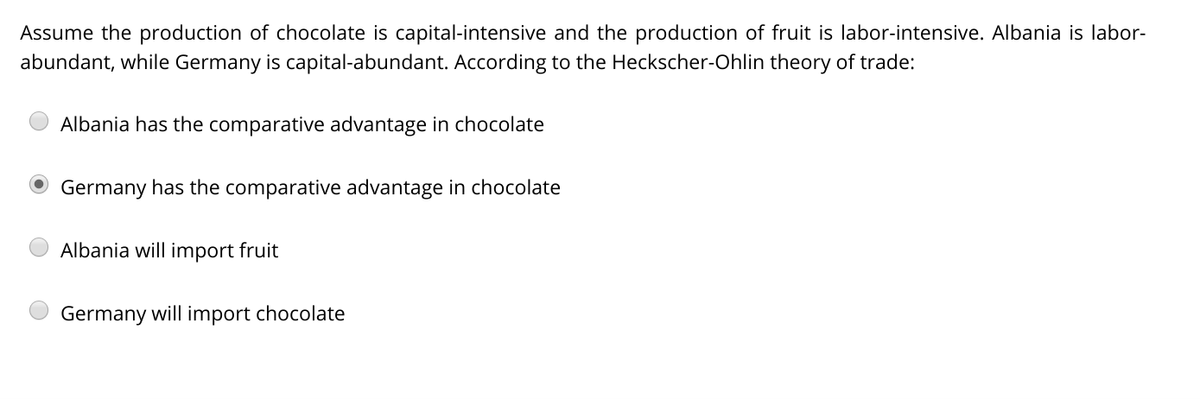 Assume the production of chocolate is capital-intensive and the production of fruit is labor-intensive. Albania is labor-
abundant, while Germany is capital-abundant. According to the Heckscher-Ohlin theory of trade:
Albania has the comparative advantage in chocolate
Germany has the comparative advantage in chocolate
Albania will import fruit
Germany will import chocolate
