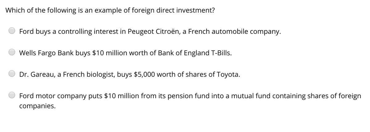 Which of the following is an example of foreign direct investment?
Ford buys a controlling interest in Peugeot Citroën, a French automobile company.
Wells Fargo Bank buys $10 million worth of Bank of England T-Bills.
Dr. Gareau, a French biologist, buys $5,000 worth of shares of Toyota.
Ford motor company puts $10 million from its pension fund into a mutual fund containing shares of foreign
companies.
