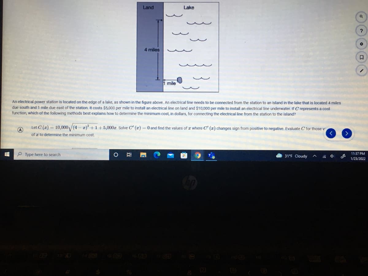 Land
Lake
4 miles
i mile
An electrical power station is located on the edge of a lake, as shown in the figure above. An electrical line needs to be connected from the station to an island in the lake that is located 4 miles
due south and 1 mile due east of the station, It costs $5,000 per mile to install an electrical line on land and $10,000 per mile to install an electrical line underwater. If C represents a cost
function, which of the following methods best explains how to determine the minimum cost, in dollars, for connecting the electrical line from the station to the island?
Let C (z) = 10,000/(4 – z) +1+5,000z. Solve C' (x) = 0and find the values of z where C' (z) changes sign from positive to negative. Evaluate C for those v
く
of z to determine the minimum cost.
P Type here to search
31°F Cloudy
へ 4
11:37 PM
1/23/2022
