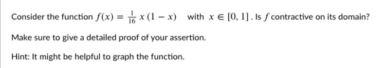 Consider the function f(x) = s x (1 – x) with x E [0, 1] . Is f contractive on its domain?
Make sure to give a detailed proof of your assertion.
Hint: It might be helpful to graph the function.
