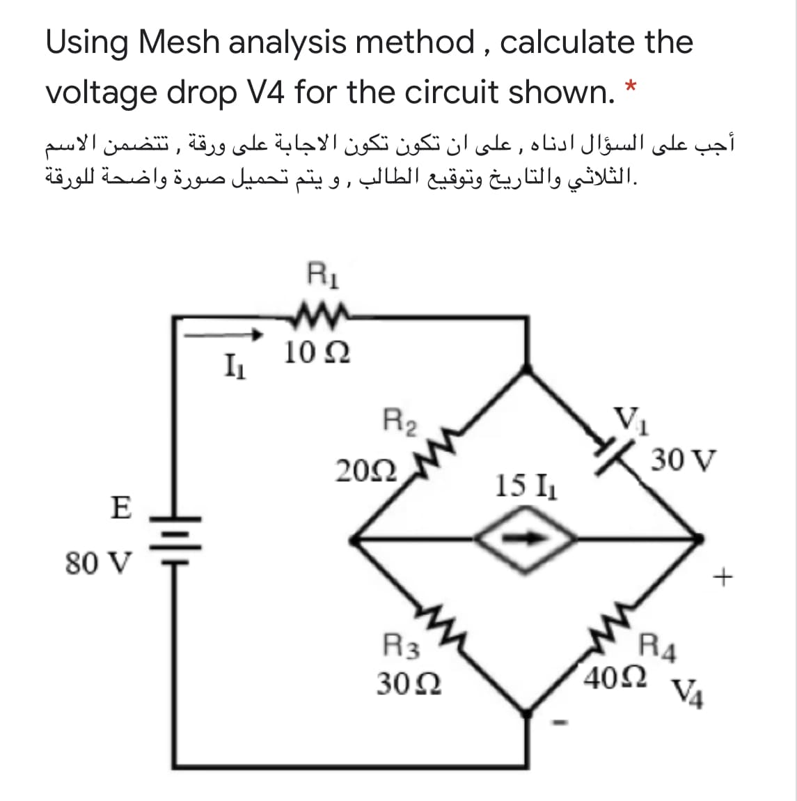 Using Mesh analysis method, calculate the
voltage drop V4 for the circuit shown. *
أجب على السؤال ادناه , على أن تكون تكون الاجابة على ورقة , ت تضمن الاسم
.الثلاثي والتاريخ وتوقيع الطالب , و يتم تحمیل صورة واضحة ل لورقة
10 N
I1
R2
202
30 V
15 I
E
80 V
RA
402
V4
R3
30N

