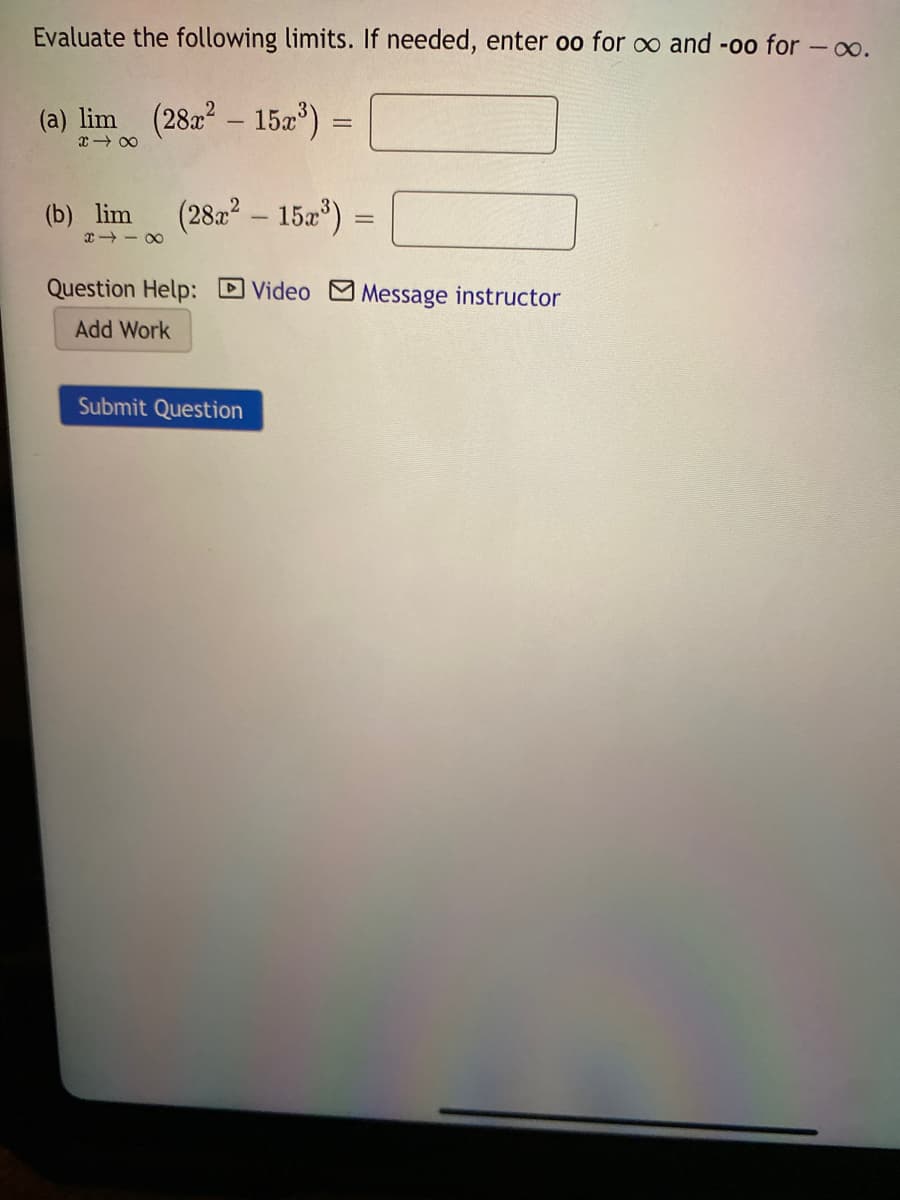 Evaluate the following limits. If needed, enter oo for o and -oo for -o.
(a) lim (28 - 15a")
(b) lim
(282 – 152*)
x - 00
Question Help: Video M Message instructor
Add Work
Submit Question
