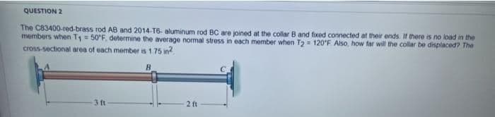 QUESTION 2
The C83400-red-brass rod AB and 2014-T6- aluminum rod BC are joined at the collar B and fixed connected at their ends If there is no load in the
members when T1 = 50'F, determine the average normal stress in each member when T2 = 120°F Also, how far will the collar be displaced? The
cross-sectional area of each member is 1.75 in?
3 ft
2 ft
