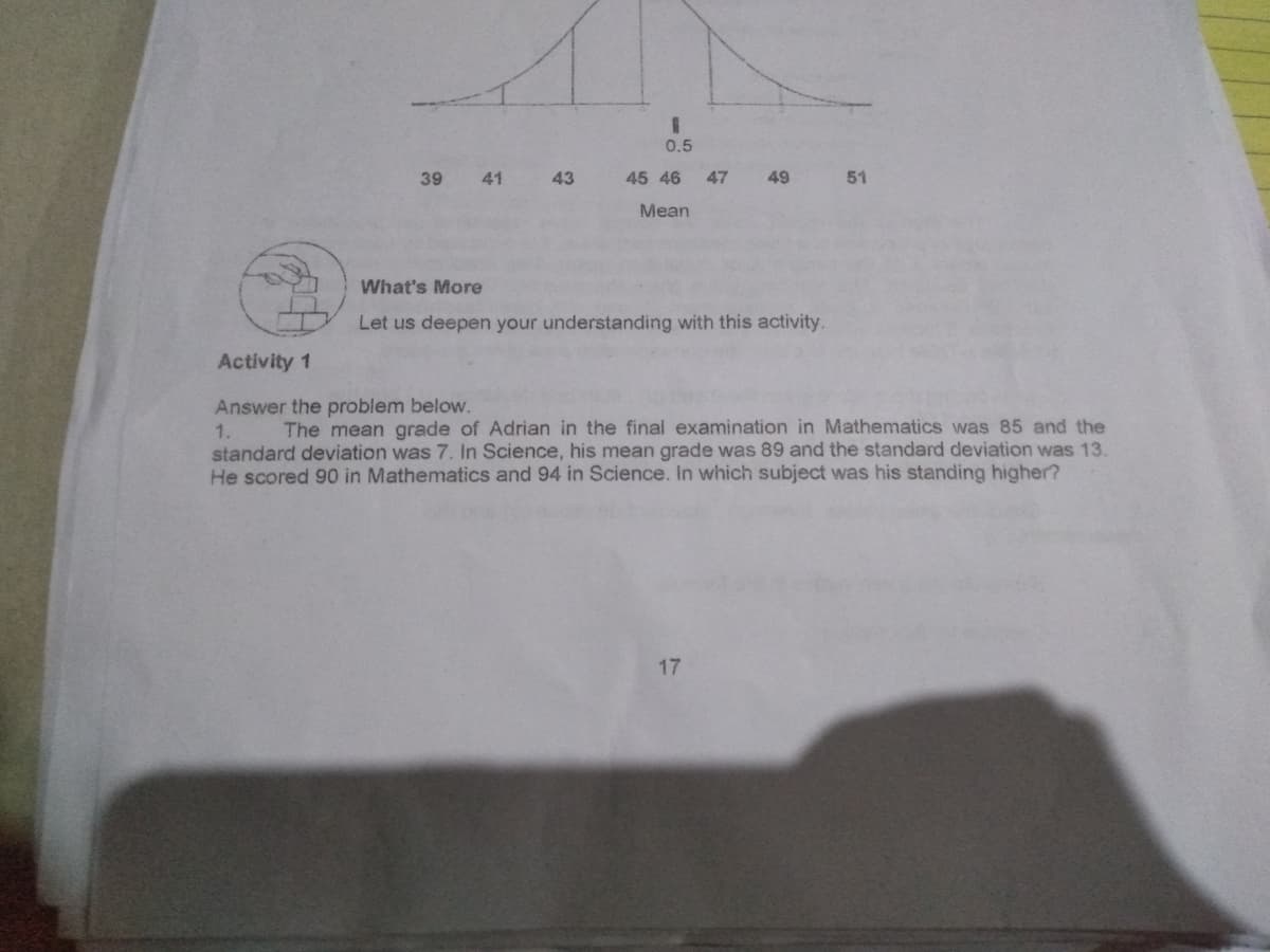 %3D
0.5
39
41
43
45 46
47
49
51
Mean
What's More
Let us deepen your understanding with this activity.
Activity 1
Answer the problem below.
1.
standard deviation was 7. In Science, his mean grade was 89 and the standard deviation was 13.
He scored 90 in Mathematics and 94 in Science. In which subject was his standing higher?
The mean grade of Adrian in the final examination in Mathematics was 85 and the
17
