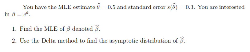 You have the MLE estimate 0 = 0.5 and standard error s(0) = 0.3. You are interested
in B = e°.
1. Find the MLE of 3 denoted 3.
2. Use the Delta method to find the asymptotic distribution of B.
