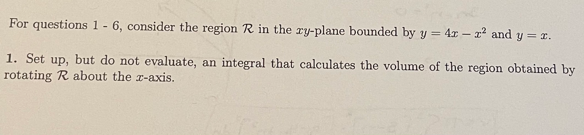 For questions 1 - 6, consider the region R in the xy-plane bounded by y = 4x – x² and y = x.
1. Set up, but do not evaluate, an integral that calculates the volume of the region obtained by
rotating R about the x-axis.

