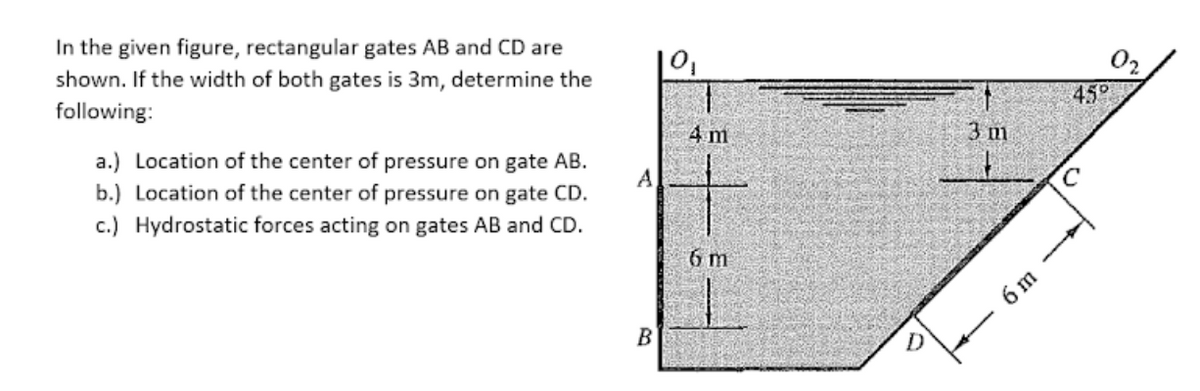 In the given figure, rectangular gates AB and CD are
shown. If the width of both gates is 3m, determine the
following:
450
a.) Location of the center of pressure on gate AB.
b.) Location of the center of pressure on gate CD.
4 m
3 m
A
c.) Hydrostatic forces acting on gates AB and CD.
6 m
6 m
B
D
