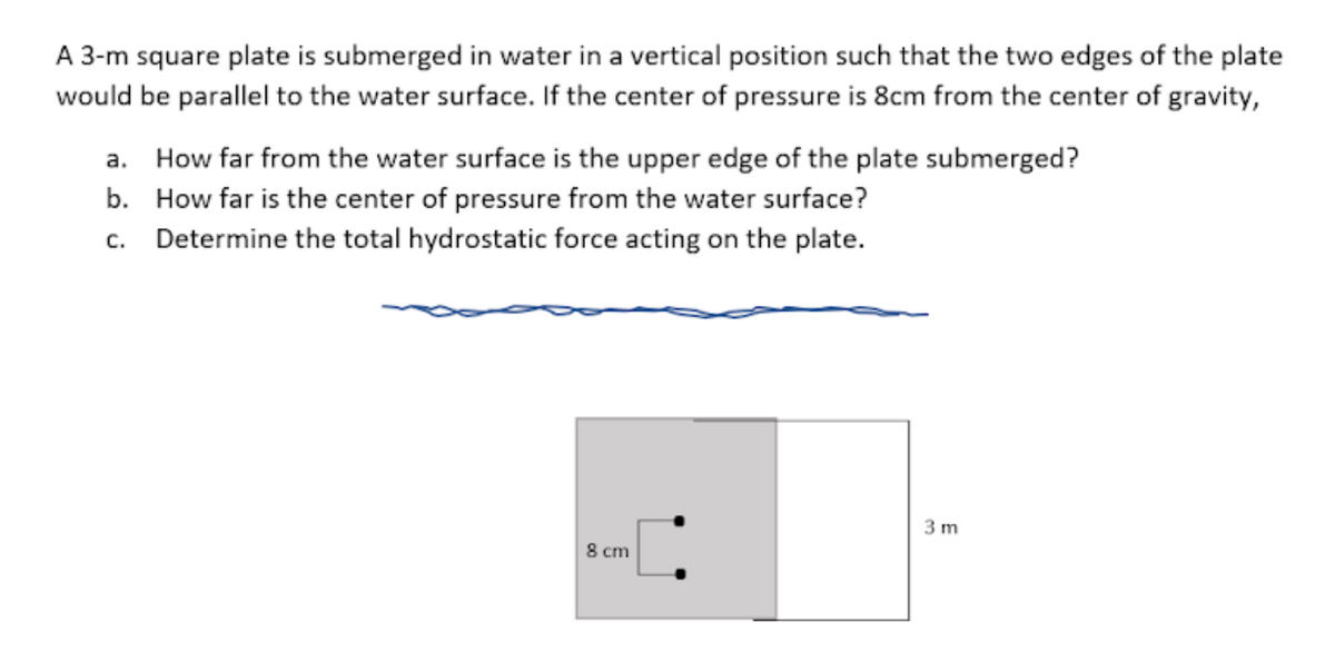 A 3-m square plate is submerged in water in a vertical position such that the two edges of the plate
would be parallel to the water surface. If the center of pressure is 8cm from the center of gravity,
a. How far from the water surface is the upper edge of the plate submerged?
b. How far is the center of pressure from the water surface?
c. Determine the total hydrostatic force acting on the plate.
3 m
8 cm

