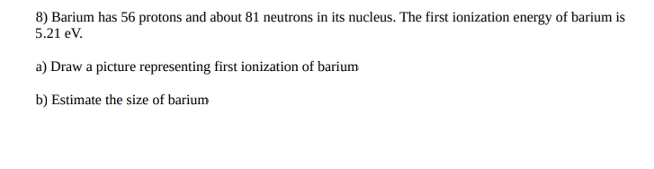 8) Barium has 56 protons and about 81 neutrons in its nucleus. The first ionization energy of barium is
5.21 eV.
a) Draw a picture representing first ionization of barium
b) Estimate the size of barium
