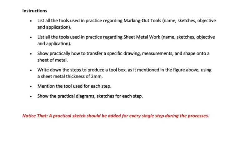 Instructions
• List all the tools used in practice regarding Marking-Out Tools (name, sketches, objective
and application).
List all the tools used in practice regarding Sheet Metal Work (name, sketches, objective
and application).
Show practically how to transfer a specific drawing, measurements, and shape onto a
sheet of metal.
• Write down the steps to produce a tool box, as it mentioned in the figure above, using
a sheet metal thickness of 2mm.
• Mention the tool used for each step.
Show the practical diagrams, sketches for each step.
Notice That: A practical sketch should be added for every single step during the processes.

