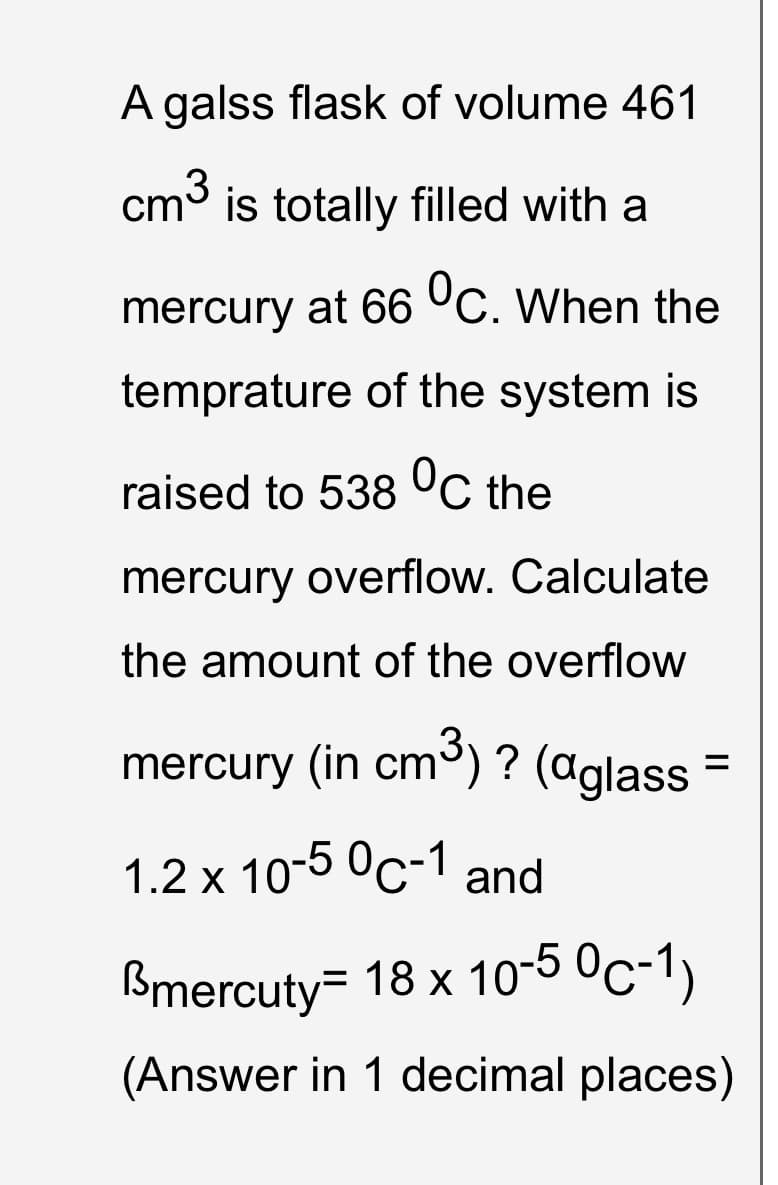 A galss flask of volume 461
cm3 is totally filled with a
mercury at 66 °C. When the
temprature of the system is
raised to 538 °C the
mercury overflow. Calculate
the amount of the overflow
mercury (in cm) ? (aglass =
1.2 x 10-5 °c-1 and
Bmercuty= 18 x 10-5 0c-1)
(Answer in 1 decimal places)
