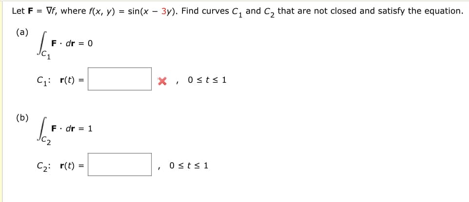 Let F = Vf, where f(x, y) = sin(x – 3y). Find curves C, and C, that are not closed and satisfy the equation.
(a)
F. dr = 0
C;: r(t) =
X , 0<t< 1
(b)
F. dr = 1
C2: r(t) =
0 sts1
