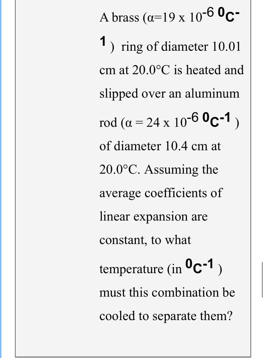 A brass (a=19 x 10-6 °c-
1
) ring of diameter 10.01
cm at 20.0°C is heated and
slipped over an aluminum
rod (a = 24 x 10-60c-1 )
of diameter 10.4 cm at
20.0°C. Assuming the
average coefficients of
linear expansion are
constant, to what
temperature (in c-1)
must this combination be
cooled to separate them?
