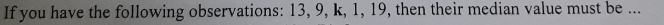 If you have the following observations: 13, 9, k, 1, 19, then their median value must be ...
