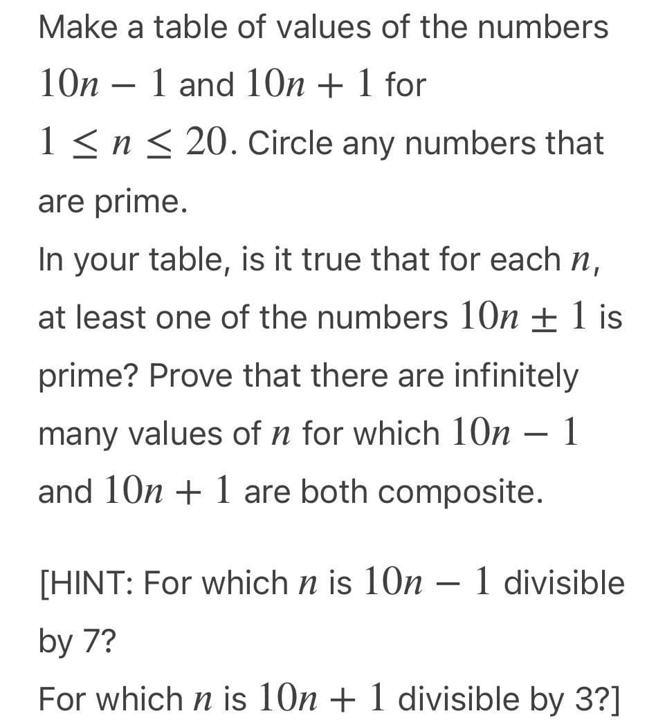 Make a table of values of the numbers
10n – 1 and 10n + 1 for
-
1 <n < 20. Circle any numbers that
are prime.
In your table, is it true that for each n,
at least one of the numbers 10n ± 1 is
prime? Prove that there are infinitely
many values of n for which 10n
- 1
and 10n + 1 are both composite.
[HINT: For which n is 10n – 1 divisible
-
by 7?
For which n is 10n + 1 divisible by 3?]
