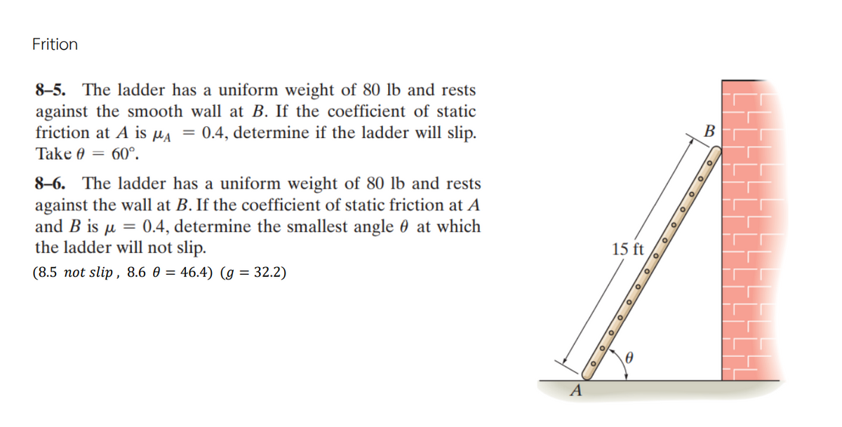 Frition
8–5. The ladder has a uniform weight of 80 lb and rests
against the smooth wall at B. If the coefficient of static
friction at A is HA = 0.4, determine if the ladder will slip.
В
Take 0 = 60°.
8–6. The ladder has a uniform weight of 80 lb and rests
against the wall at B. If the coefficient of static friction at A
and B is µ = 0.4, determine the smallest angle 0 at which
the ladder will not slip.
15 ft
(8.5 not slip, 8.6 0 = 46.4) (g = 32.2)
A
O O O O
