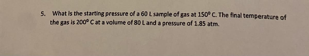 5. What is the starting pressure of a 60 L sample of gas at 150° C. The final temperature of
the gas is 200° C at a volume of 80 L and a pressure of 1.85 atm.