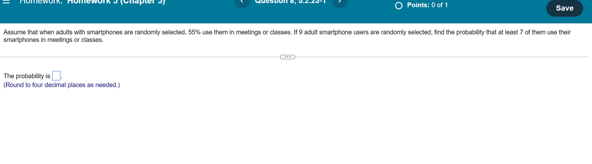 Points: 0 of 1
Save
Assume that when adults with smartphones are randomly selected, 55% use them in meetings or classes. If 9 adult smartphone users are randomly selected, find the probability that at least 7 of them use their
smartphones in meetings or classes.
...
The probability is.
(Round to four decimal places as needed.)
