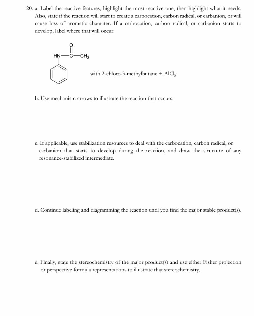20. a. Label the reactive features, highlight the most reactive one, then highlight what it needs.
Also, state if the reaction will start to create a carbocation, carbon radical, or carbanion, or will
cause loss of aromatic character. If a carbocation, carbon radical, or carbanion starts to
develop, label where that will occur.
HN-
CH3
with 2-chloro-3-methylbutane + AICI,
b. Use mechanism arrows to illustrate the reaction that occurs.
c. If applicable, use stabilization resources to deal with the carbocation, carbon radical, or
carbanion that starts to develop during the reaction, and draw the structure of any
resonance-stabilized intermediate.
d. Continue labeling and diagramming the reaction until you find the major stable product(s).
e. Finally, state the stereochemistry of the major product(s) and use either Fisher projection
or perspective formula representations to illustrate that stereochemistry.
