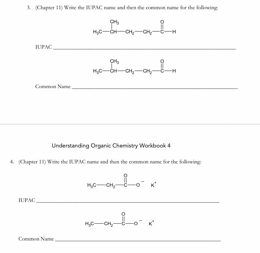 3. (Chapter 11) Write the IUPAC name and then the common name for the following:
CH3
||
H3C-CH-CH2-CH2-
C-H
IUPAC
CH3
||
Hас — сн— сн, — Сн,—с—н
Common Name
Understanding Organic Chemistry Workbook 4
4. (Chapter 11) Write the IUPAC name and then the common name for the following:
of
H,C-CH,
K*
IUPAC
H;C-CH,-
-o K*
Common Name
