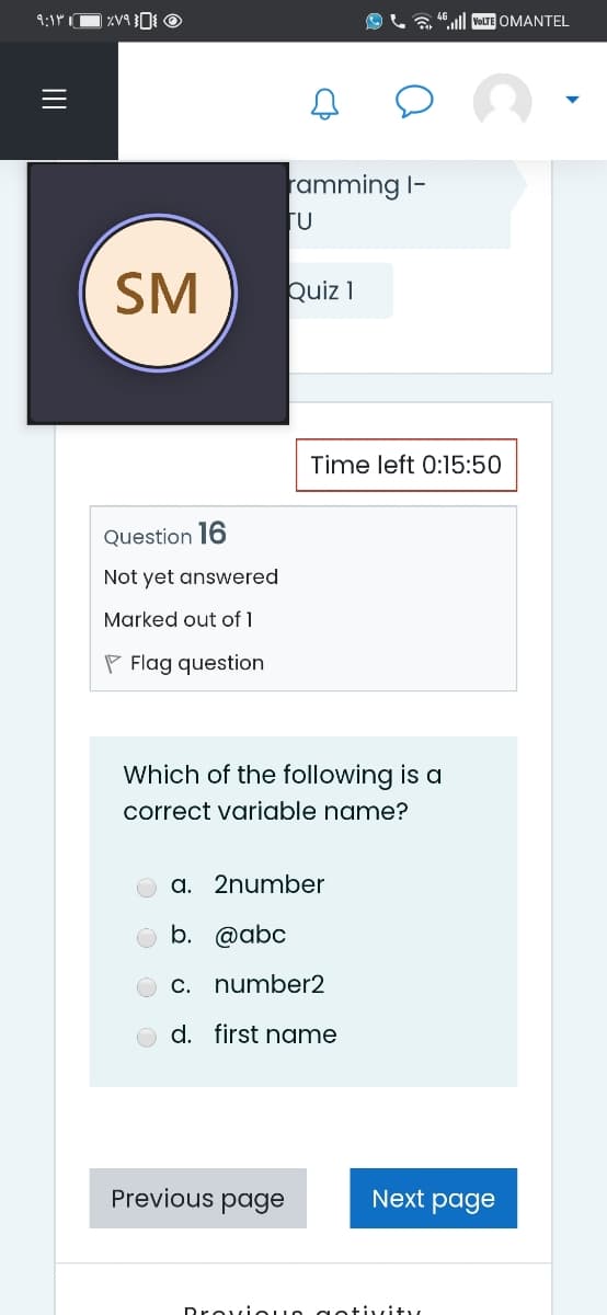 9:1r O ZV9O O
VOLTE OMANTEL
ramming I-
Fu
SM
Quiz 1
Time left 0:15:50
Question 16
Not yet answered
Marked out of 1
P Flag question
Which of the following is a
correct variable name?
a. 2number
b. @abc
c. number2
d. first name
Previous page
Next page
DroviOUO getivity,
II
