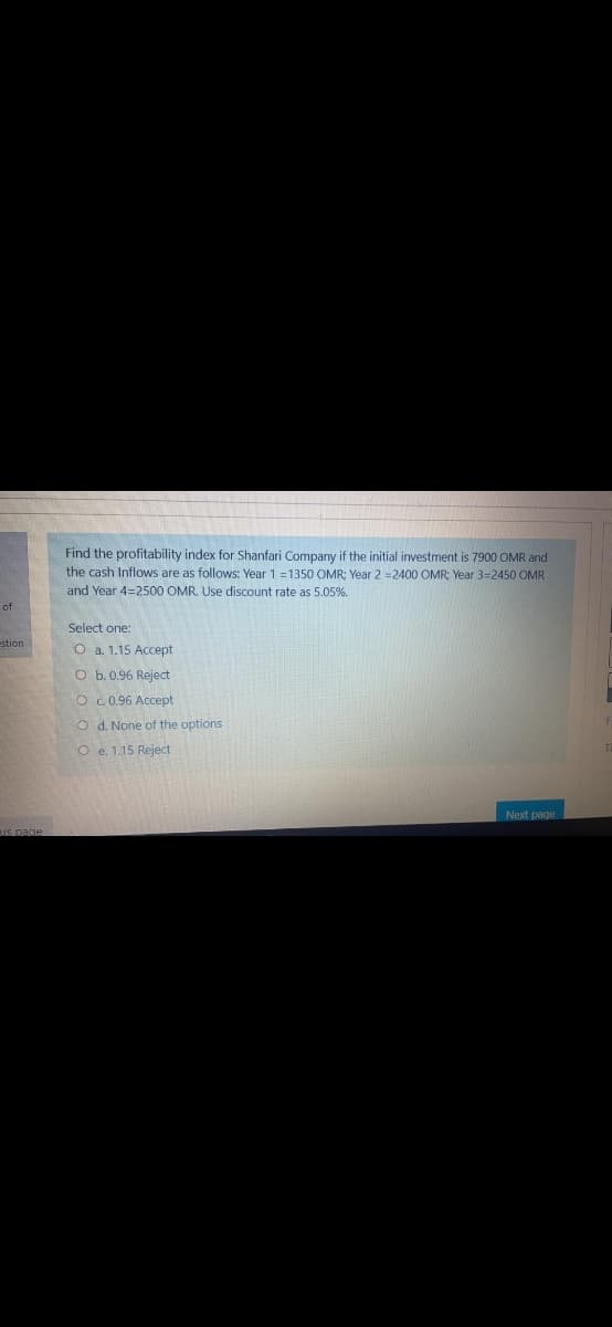 Find the profitability index for Shanfari Company if the initial investment is 7900 OMR and
the cash Inflows are as follows: Year 1 =1350 OMR: Year 22400 OMR: Year 3=2450 OMR
and Year 4=2500 OMR. Use discount rate as 5.05%.
of
Select one:
stion
O a. 1.15 Accept
O b. 0.96 Reject
O c.0.96 Accept
O d. None of the options
O e. 1.15 Reject
Next page
IS page
