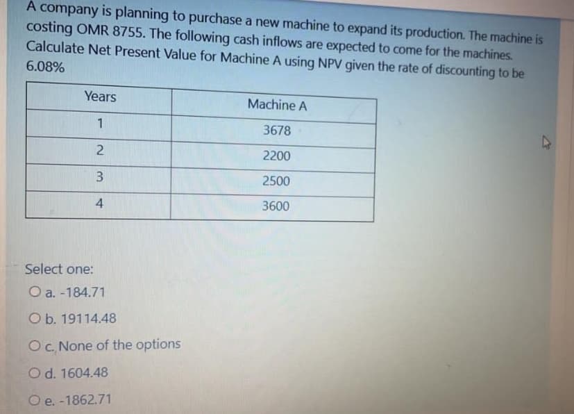 A company is planning to purchase a new machine to expand its production. The machine is
costing OMR 8755. The following cash inflows are expected to come for the machines.
Calculate Net Present Value for Machine A using NPV given the rate of discounting to be
6.08%
Years
Machine A
1
3678
2
2200
2500
4
3600
Select one:
O a. -184.71
O b. 19114.48
OC. None of the options
Od. 1604.48
O e. -1862.71
