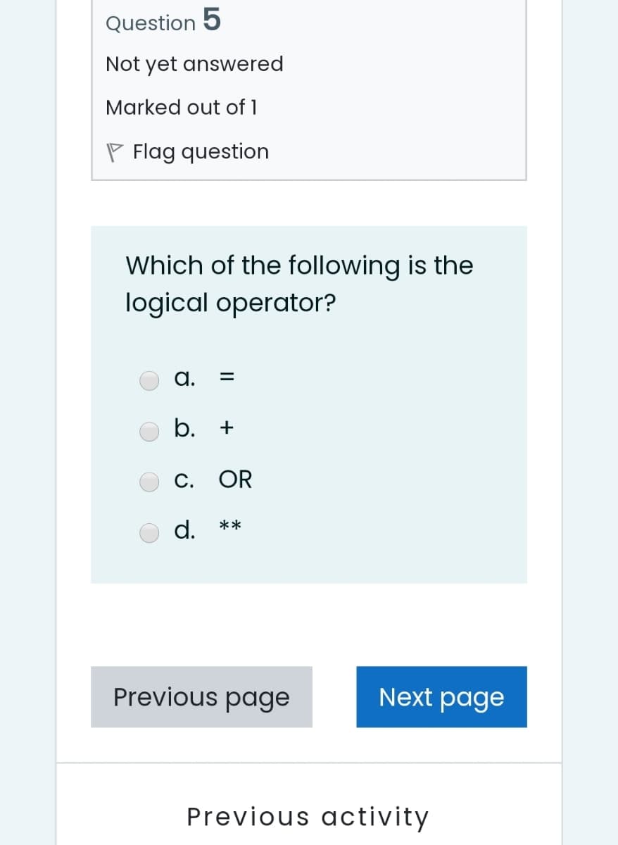 Question 5
Not yet answered
Marked out of 1
P Flag question
Which of the following is the
logical operator?
a.
b. +
С. OR
d.
**
Previous page
Next page
Previous activity
