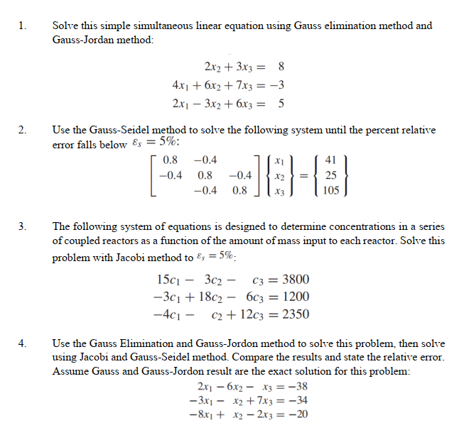 1.
Solve this simple simultaneous linear equation using Gauss elimination method and
Gauss-Jordan method:
2x2 + 3x3 = 8
4.x1 + 6x2 + 7x3 = -3
2x1 – 3x2 + 6x3 = 5
Use the Gauss-Seidel method to solve the following system until the percent relative
error falls below ɛs = 5%:
2.
0.8
-0.4
41
-0.4
0.8
-0.4
25
-0.4
0.8
105
3.
The following system of equations is designed to determine concentrations in a series
of coupled reactors as a function of the amount of mass input to each reactor. Solve this
problem with Jacobi method to Es = 5%:
15с1 — Зс2 — сз 3 3800
—Зс1 + 18с2 — бсз —D 1200
c2 + 12c3 = 2350
-4c1 –
Use the Gauss Elimination and Gauss-Jordon method to solve this problem, then solve
using Jacobi and Gauss-Seidel method. Compare the results and state the relative error.
Assume Gauss and Gauss-Jordon result are the exact solution for this problem:
2x – 6x2 – x3 = -38
-3x1 – x2 + 7xz = -34
-8x1 + x2 – 2x3 = -20
4.
