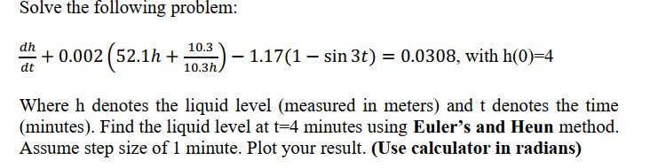 Solve the following problem:
dh
10.3
+ 0.002 (52.1h +
- 1.17(1 – sin 3t) = 0.0308, with h(0)=4
dt
10.3h,
Where h denotes the liquid level (measured in meters) andt denotes the time
(minutes). Find the liquid level at t=4 minutes using Euler's and Heun method.
Assume step size of 1 minute. Plot your result. (Use calculator in radians)

