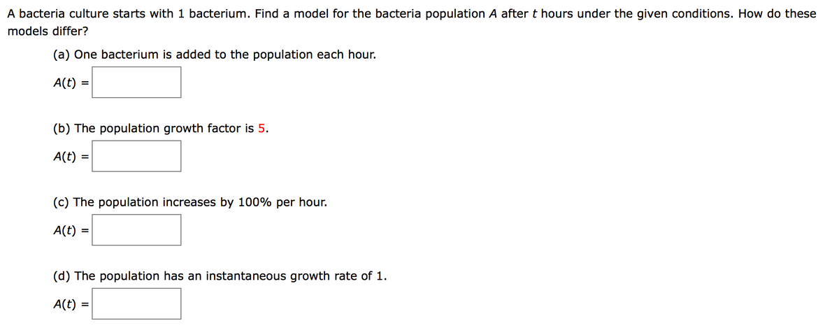 A bacteria culture starts with 1 bacterium. Find a model for the bacteria population A after t hours under the given conditions. How do these
models differ?
(a) One bacterium is added to the population each hour.
A(t)
(b) The population growth factor is 5.
A(t) =
(c) The population increases by 100% per hour.
A(t)
(d) The population has an instantaneous growth rate of 1.
A(t)
%3D
