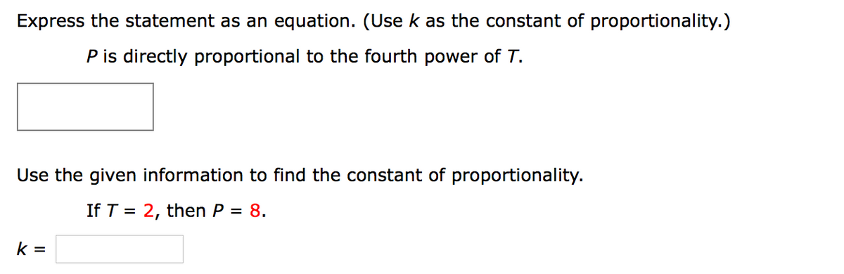 Express the statement as an equation. (Use k as the constant of proportionality.)
P is directly proportional to the fourth power of T.
Use the given information to find the constant of proportionality.
If T = 2, then P = 8.
k =
