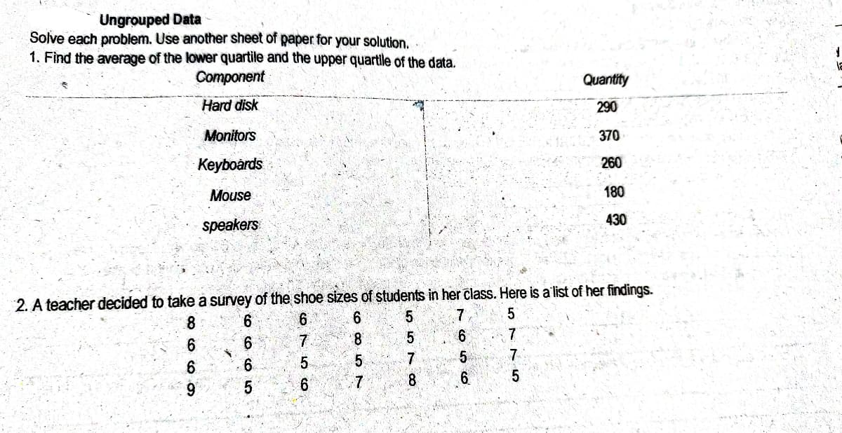 Ungrouped Data
Solve each problem. Use another sheet of paper for your solution.
1. Find the average of the lower quartile and the upper quartile of the data.
Component
Quantity
Hard disk
290
Monitors
370
Keyboards
260
Mouse
180
430
speakers
2. A teacher decided to take a survey of the shoe sizes of students in her class. Here is a'list of her findings.
6
9.
7
8.
7.
6.
co CO: L 57
6o co 5

