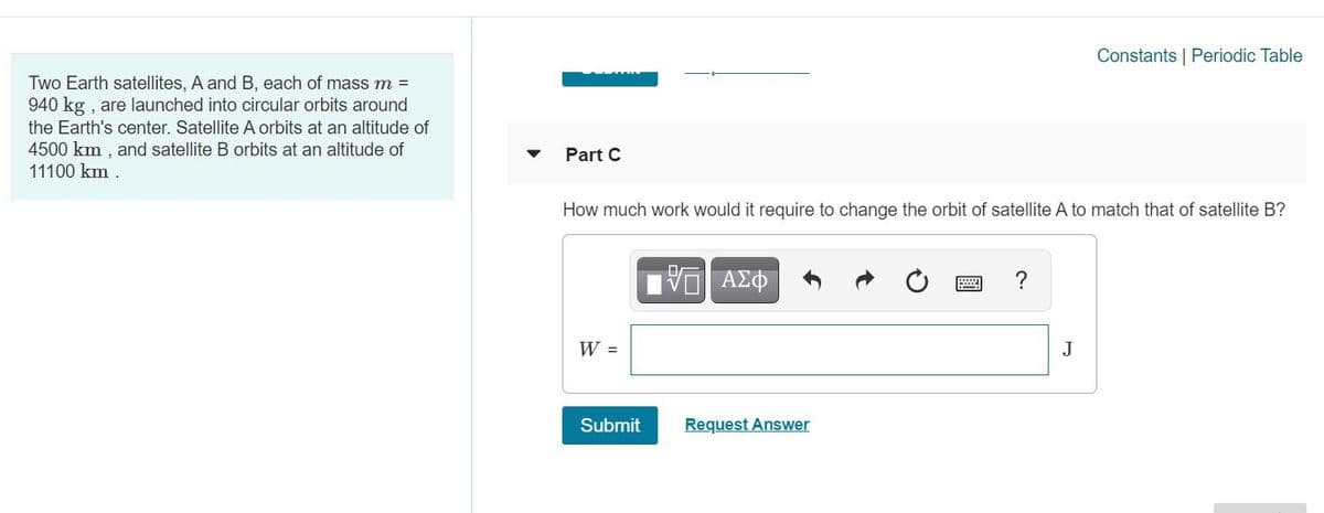 Constants | Periodic Table
Two Earth satellites, A and B, each of mass m =
940 kg , are launched into circular orbits around
the Earth's center. Satellite A orbits at an altitude of
4500 km , and satellite B orbits at an altitude of
11100 km .
Part C
How much work would it require to change the orbit of satellite A to match that of satellite B?
?
W =
J
Submit
Request Answer
