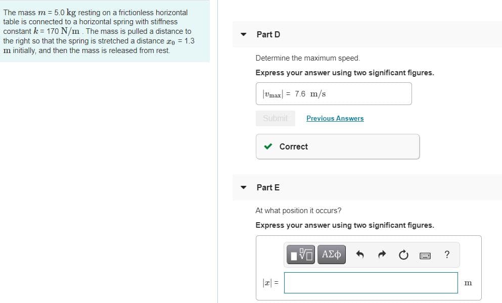 The mass m = 5.0 kg resting on a frictionless horizontal
table is connected to a horizontal spring with stiffness
constant k = 170 N/m The mass is pulled a distance to
the right so that the spring is stretched a distance ro = 1.3
m initially, and then the mass is released from rest.
Part D
Determine the maximum speed.
Express your answer using two significant figures.
|Umax = 7.6 m/s
Submit
Previous Answers
v Correct
Part E
At what position it occurs?
Express your answer using two significant figures.
?
|æ| =
圖
