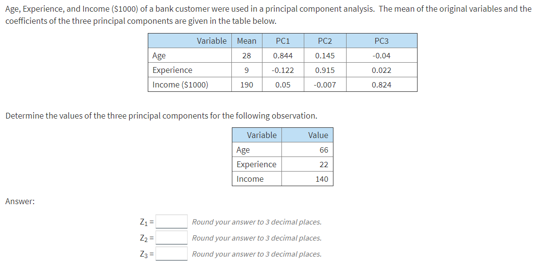 Age, Experience, and Income ($1000) of a bank customer were used in a principal component analysis. The mean of the original variables and the
coefficients of the three principal components are given in the table below.
Variable
Mean
PC1
PC2
PC3
Age
28
0.844
0.145
-0.04
Experience
-0.122
9
0.915
0.022
Income ($1000)
190
0.05
-0.007
0.824
Determine the values of the three principal components for the following observation.
Variable
Value
Age
66
Experience
22
Income
140
Answer:
Z1 =
Round your answer to 3 decimal places.
Z2 =
Round your answer to 3 decimal places.
Z3 =
Round your answer to 3 decimal places.
