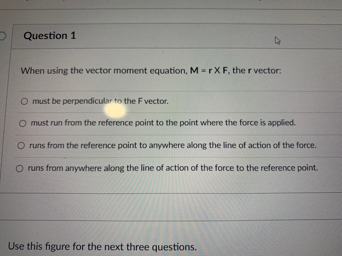 Question 1
When using the vector moment equation, M = r X F, the r vector:
O must be perpendicular to the F vector.
O must run from the reference point to the point where the force is applied.
O runs from the reference point to anywhere along the line of action of the force.
O runs from anywhere along the line of action of the force to the reference point.
Use this figure for the next three questions.