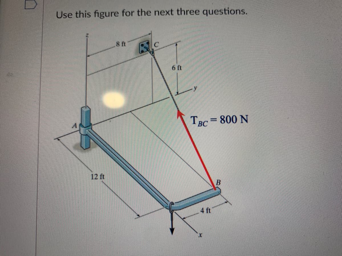 Use this figure for the next three questions.
12 ft
8 ft
6 ft
TBC= 800 N
4 ft
B