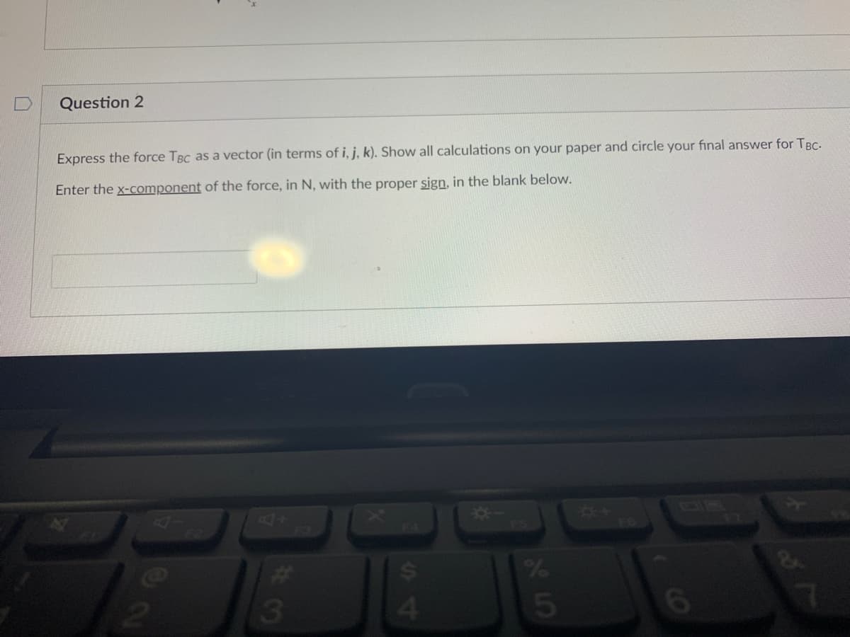 Question 2
Express the force TBC as a vector (in terms of i, j, k). Show all calculations on your paper and circle your final answer for TBC.
Enter the x-component of the force, in N, with the proper sign, in the blank below.
3
S4
$
25
%
6