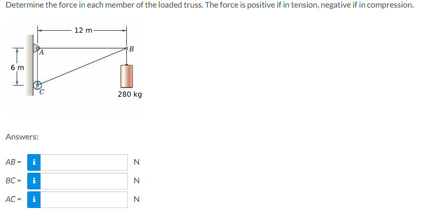 Determine the force in each member of the loaded truss. The force is positive if in tension, negative if in compression.
T
6 m
Answers:
AB=
BC=
AC =
i
i
i
12 m
B
280 kg
N
N
Z Z
N