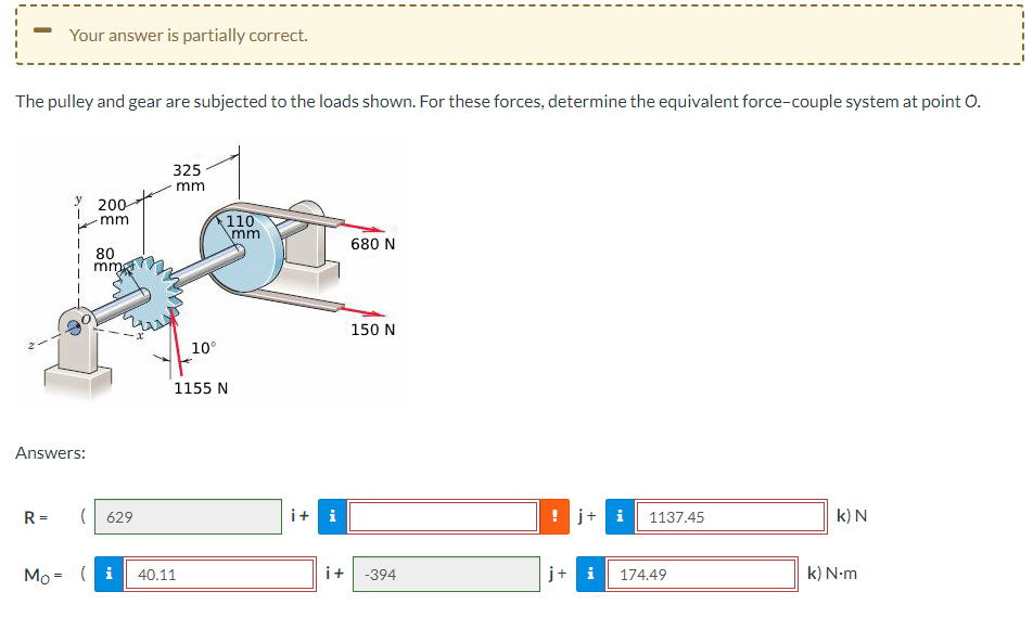 Your answer is partially correct.
The pulley and gear are subjected to the loads shown. For these forces, determine the equivalent force-couple system at point O.
R=
y
1
Answers:
200
mm
80
mma
(629
Mo= (i
325
mm
10°
40.11
110
\mm
1155 N
i + i
680 N
150 N
i+ -394
! j+ i
+
1137.45
174.49
k) N
k) N.m