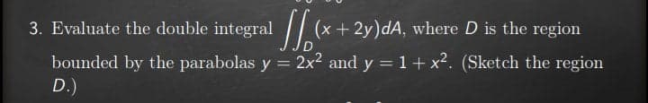 3. Evaluate the double integral // (x+ 2y)dA, where D is the region
bounded by the parabolas y = 2x2 and y = 1+ x². (Sketch the region
D.)
