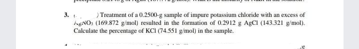 ) Treatment of a 0.2500-g sample of impure potassium chloride with an excess of
hgNO, (169.872 g/mol) resulted in the formation of 0.2912 g AgCl (143.321 g/mol).
Calculate the percentage of KCI (74.551 g/mol) in the sample.
3. .
