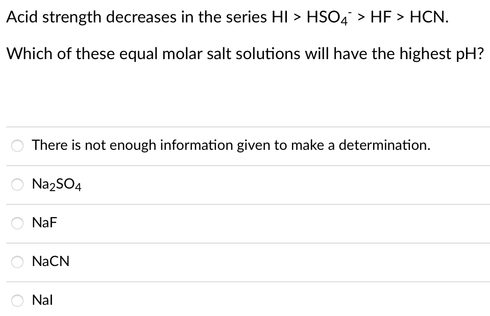 Acid strength decreases in the series HI > HSO4 > HF > HCN.
Which of these equal molar salt solutions will have the highest pH?
There is not enough information given to make a determination.
Na2SO4
NaF
NaCN
Nal
